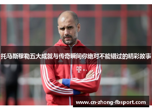 托马斯穆勒五大成就与传奇瞬间你绝对不能错过的精彩故事