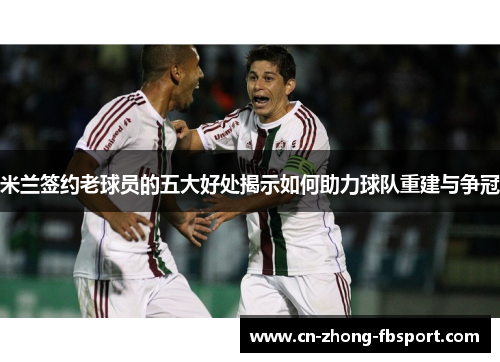米兰签约老球员的五大好处揭示如何助力球队重建与争冠