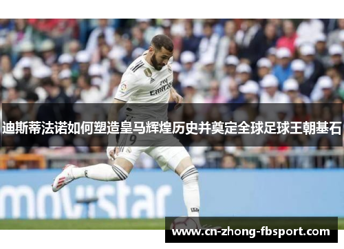 迪斯蒂法诺如何塑造皇马辉煌历史并奠定全球足球王朝基石