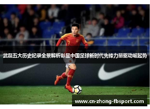 武磊五大历史纪录全景解析彰显中国足球新时代先锋力量驱动崛起势