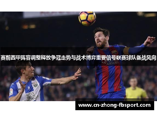 赛前西甲阵容调整释放争冠走势与战术博弈重要信号联赛球队备战风向